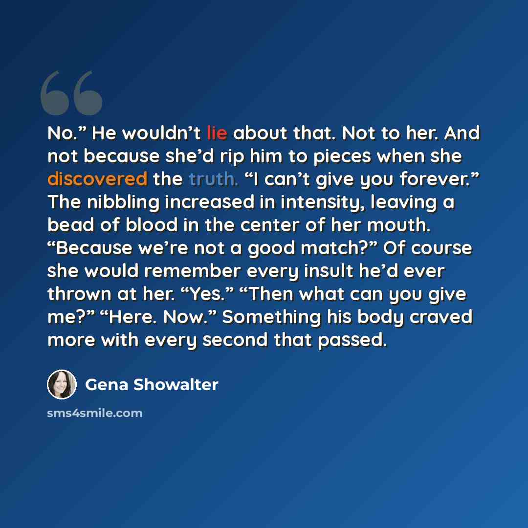 “No.” He wouldn’t lie about that. Not to her. And not because she’d rip him to pieces when she discovered the truth. “I can’t give you forever.” The nibbling increased in intensity, leaving a bead of blood in the center of her mouth. “Because we’re not a good match?” Of course she would remember…” quote by Gena Showalter