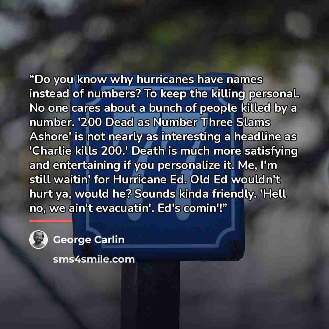 “Do you know why hurricanes have names instead of numbers? To keep the killing personal. No one cares about a bunch of people killed by a number. '200 Dead as Number Three Slams Ashore' is not nearly as interesting a headline as 'Charlie kills 200.' Death is much more satisfying and entertaining if…” quote by George Carlin