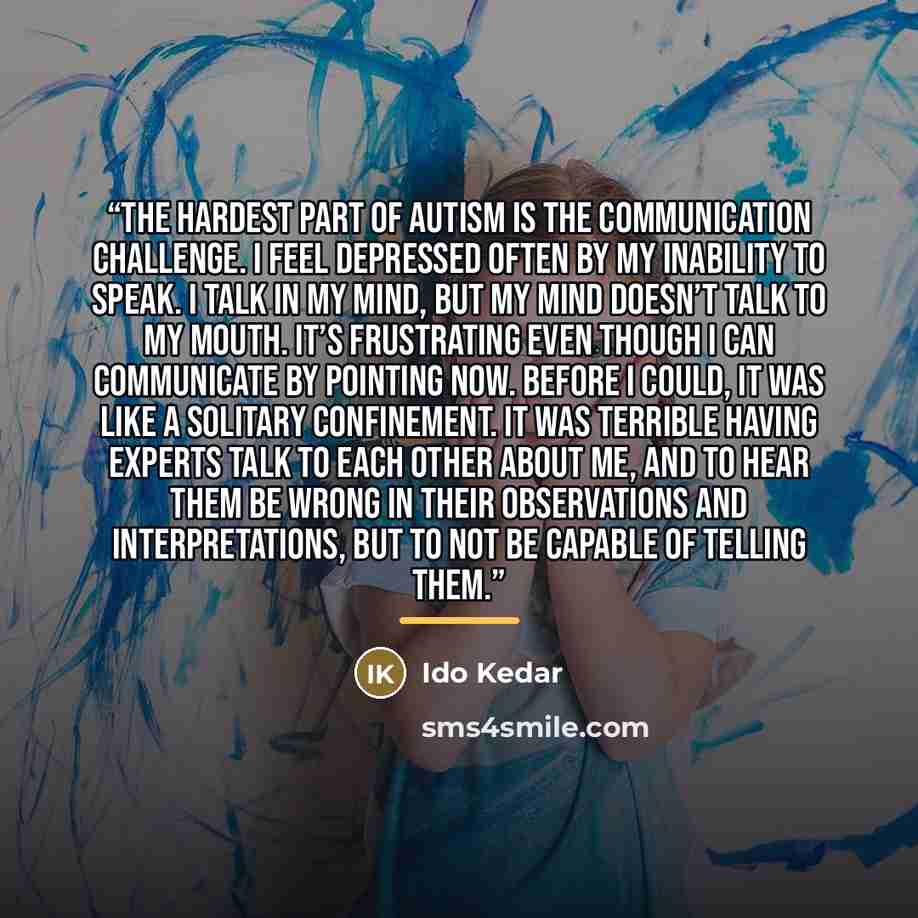 “The hardest part of autism is the communication challenge. I feel depressed often by my inability to speak. I talk in my mind, but my mind doesn’t talk to my mouth. It’s frustrating even though I can communicate by pointing now. Before I could, it was like a solitary confinement. It was terrible…” quote by Ido Kedar