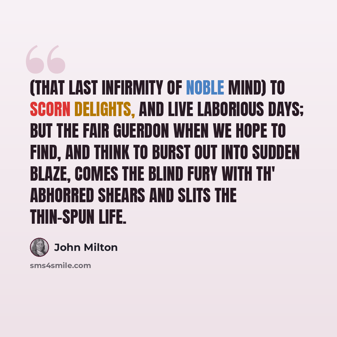 “(That last infirmity of noble mind) To scorn delights, and live laborious days; But the fair guerdon when we hope to find, And think to burst out into sudden blaze, Comes the blind Fury with th' abhorred shears And slits the thin-spun life.” quote by John Milton