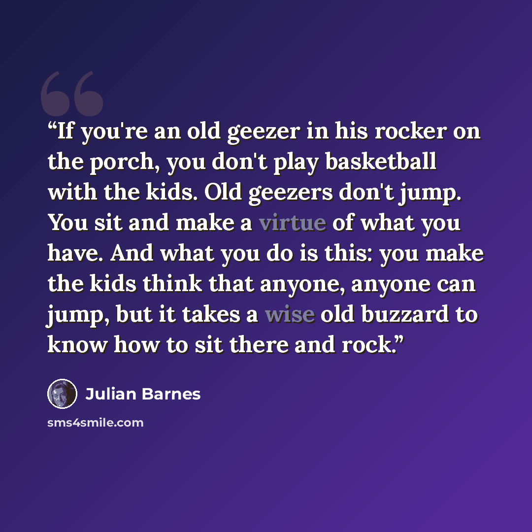 “If you're an old geezer in his rocker on the porch, you don't play basketball with the kids. Old geezers don't jump. You sit and make a virtue of what you have. And what you do is this: you make the kids think that anyone, anyone can jump, but it takes a wise old buzzard to know how to sit there…” quote by Julian Barnes