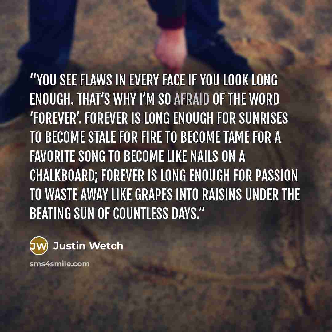 “You see flaws in every face If you look long enough. That’s why I’m so afraid Of the word ‘forever’. Forever is long enough For sunrises to become stale For fire to become tame For a favorite song To become like nails On a chalkboard; Forever is long enough For passion to waste away Like grapes…” quote by Justin Wetch