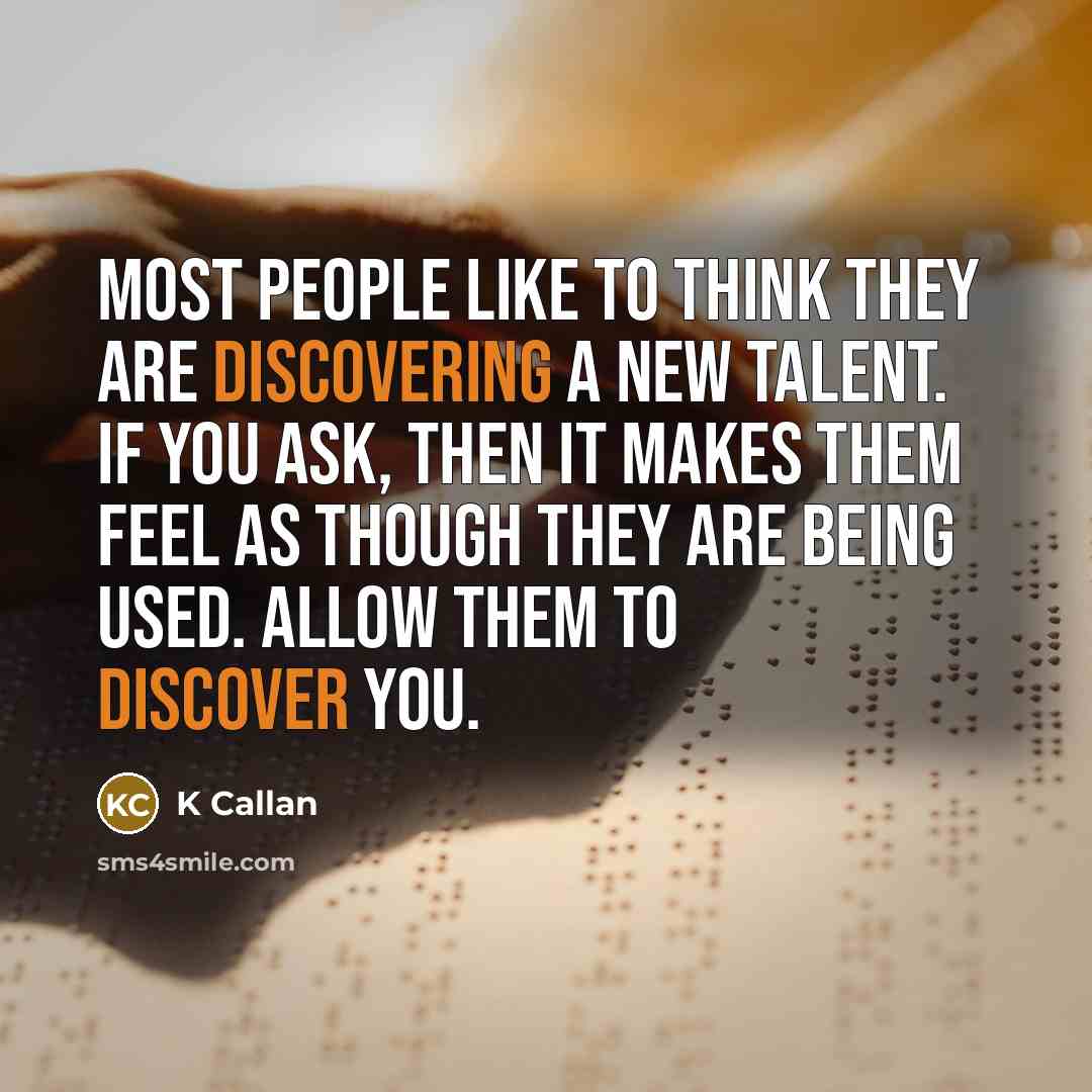 “Most people like to think they are discovering a new talent. If you ask, then it makes them feel as though they are being used. Allow them to discover you.” quote by K Callan