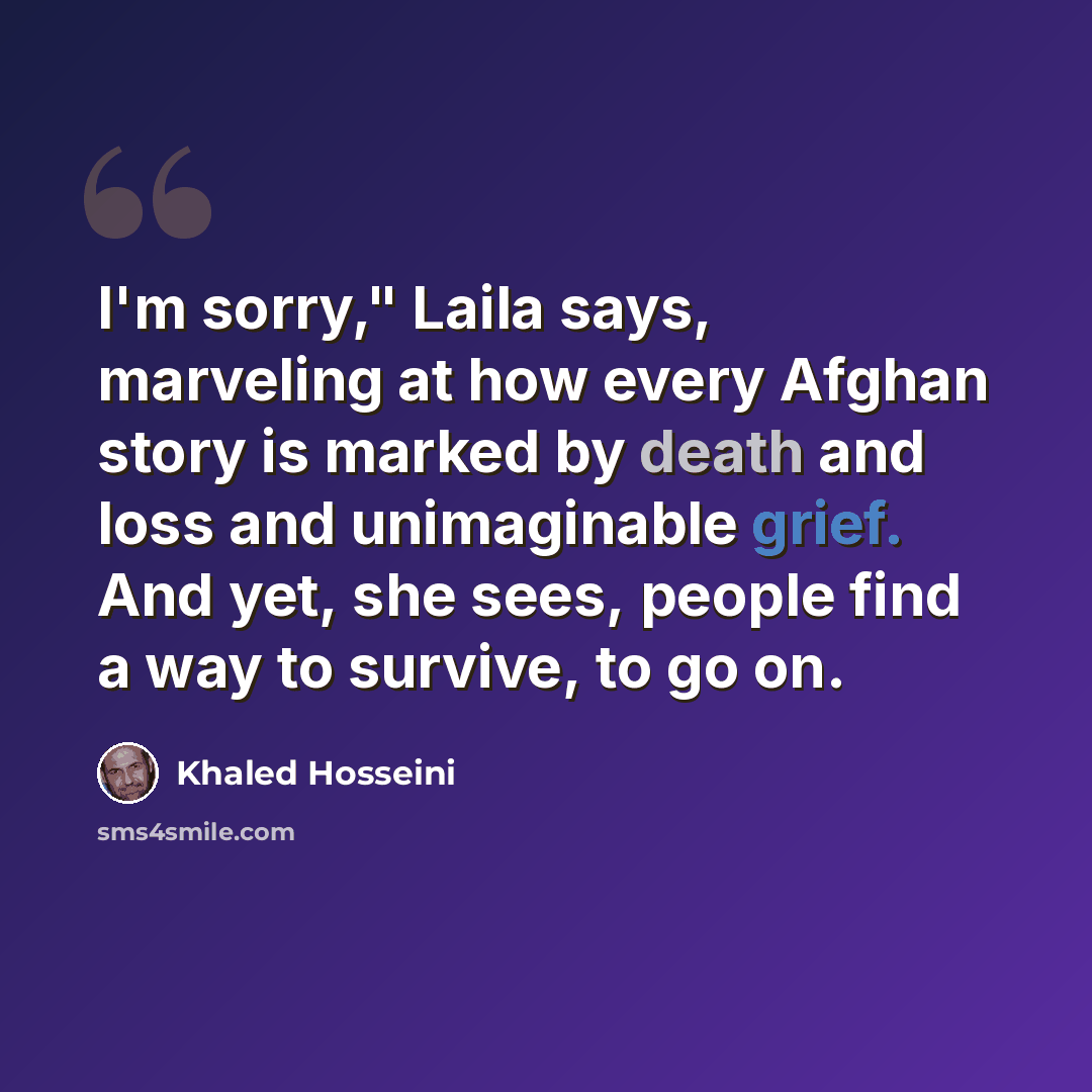 “I'm sorry," Laila says, marveling at how every Afghan story is marked by death and loss and unimaginable grief. And yet, she sees, people find a way to survive, to go on.” quote by Khaled Hosseini