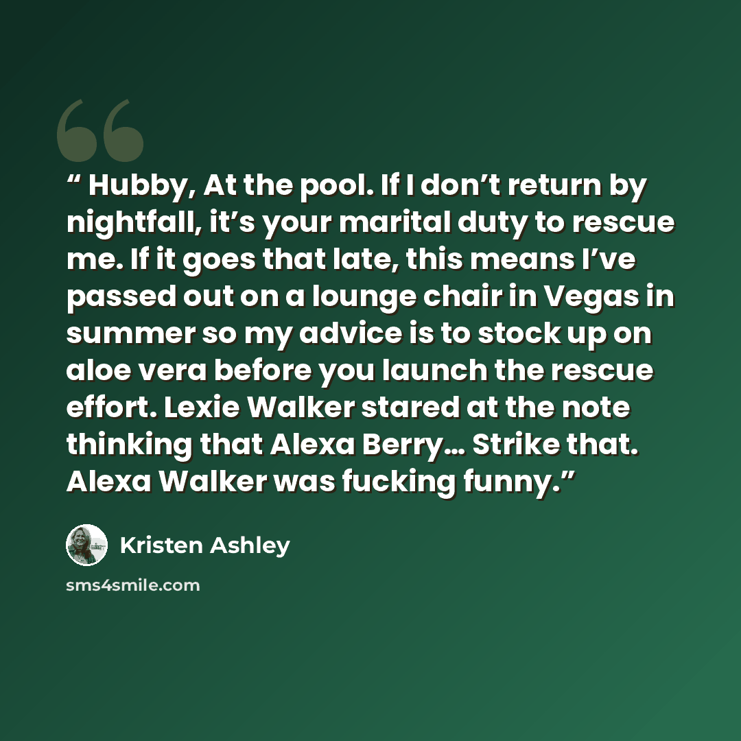 “Hubby, At the pool. If I don’t return by nightfall, it’s your marital duty to rescue me. If it goes that late, this means I’ve passed out on a lounge chair in Vegas in summer so my advice is to stock up on aloe vera before you launch the rescue effort. Lexie Walker stared at the note thinking that…” quote by Kristen Ashley