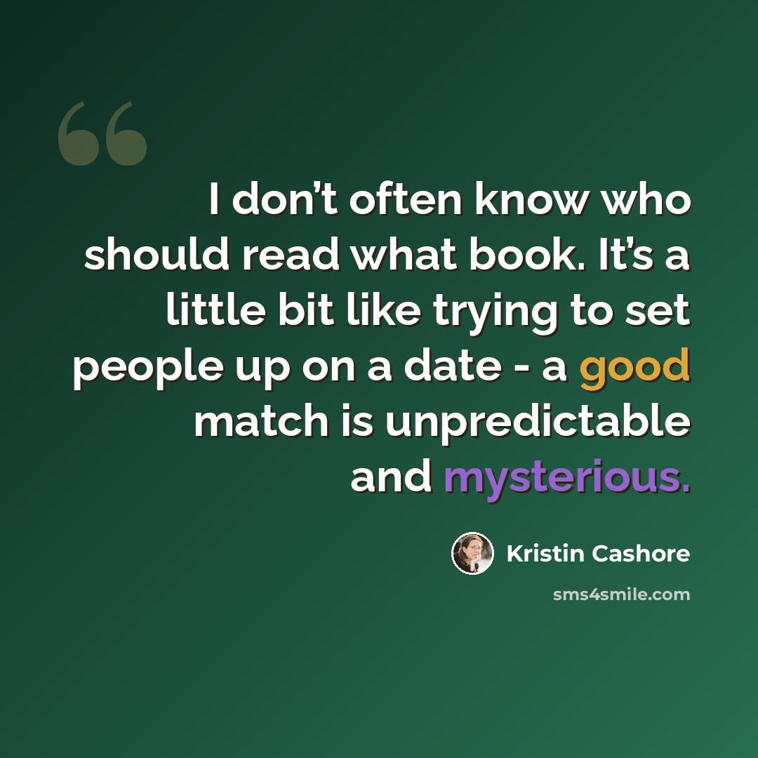 “I don’t often know who should read what book. It’s a little bit like trying to set people up on a date - a good match is unpredictable and mysterious.” quote by Kristin Cashore
