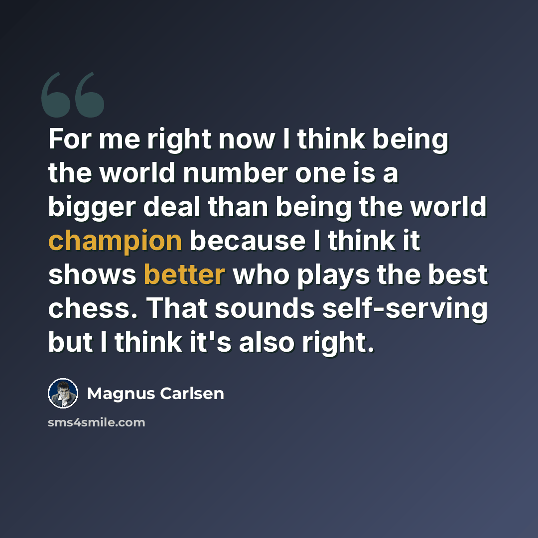 “For me right now I think being the world number one is a bigger deal than being the world champion because I think it shows better who plays the best chess. That sounds self-serving but I think it's also right.” quote by Magnus Carlsen