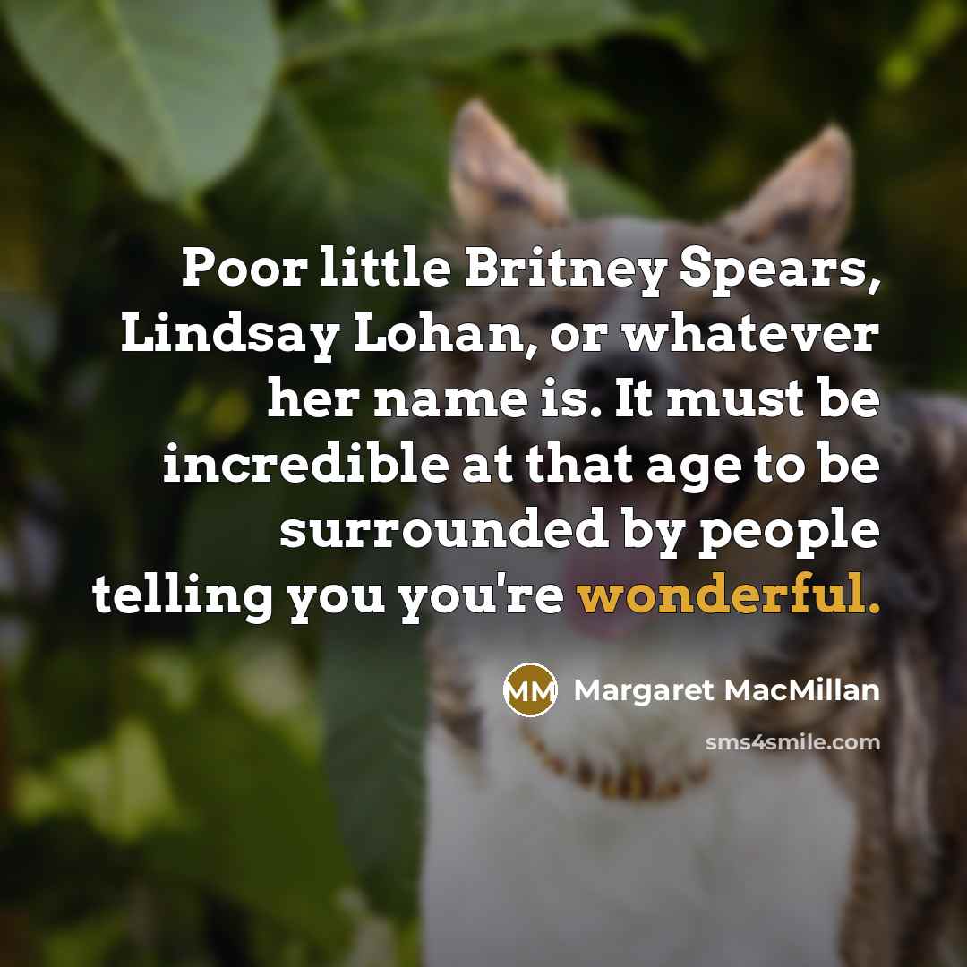 “Poor little Britney Spears, Lindsay Lohan, or whatever her name is. It must be incredible at that age to be surrounded by people telling you you're wonderful.” quote by Margaret MacMillan