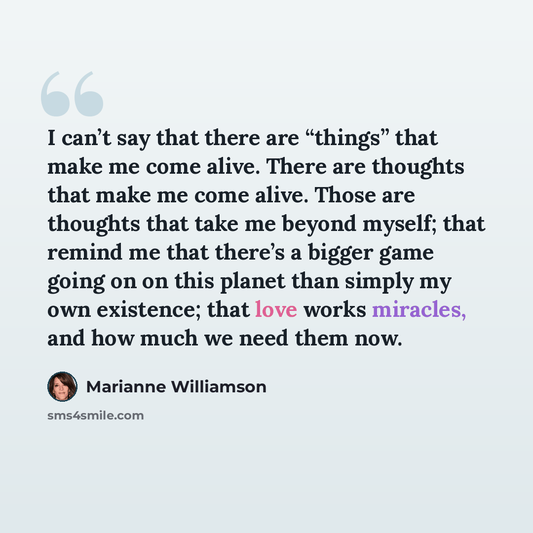 “I can’t say that there are “things” that make me come alive. There are thoughts that make me come alive. Those are thoughts that take me beyond myself; that remind me that there’s a bigger game going on on this planet than simply my own existence; that love works miracles, and how much we need…” quote by Marianne Williamson