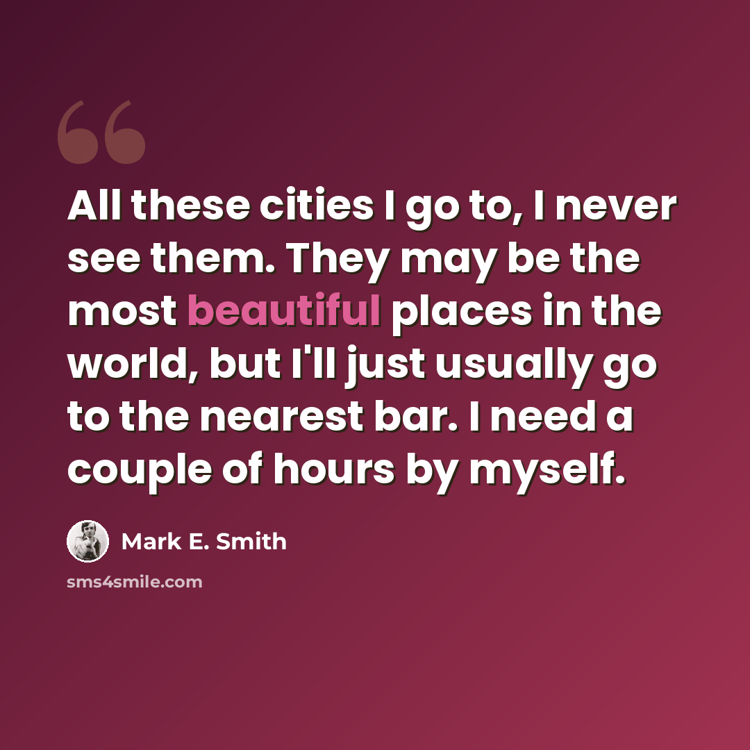 “All these cities I go to, I never see them. They may be the most beautiful places in the world, but I'll just usually go to the nearest bar. I need a couple of hours by myself.” quote by Mark E. Smith