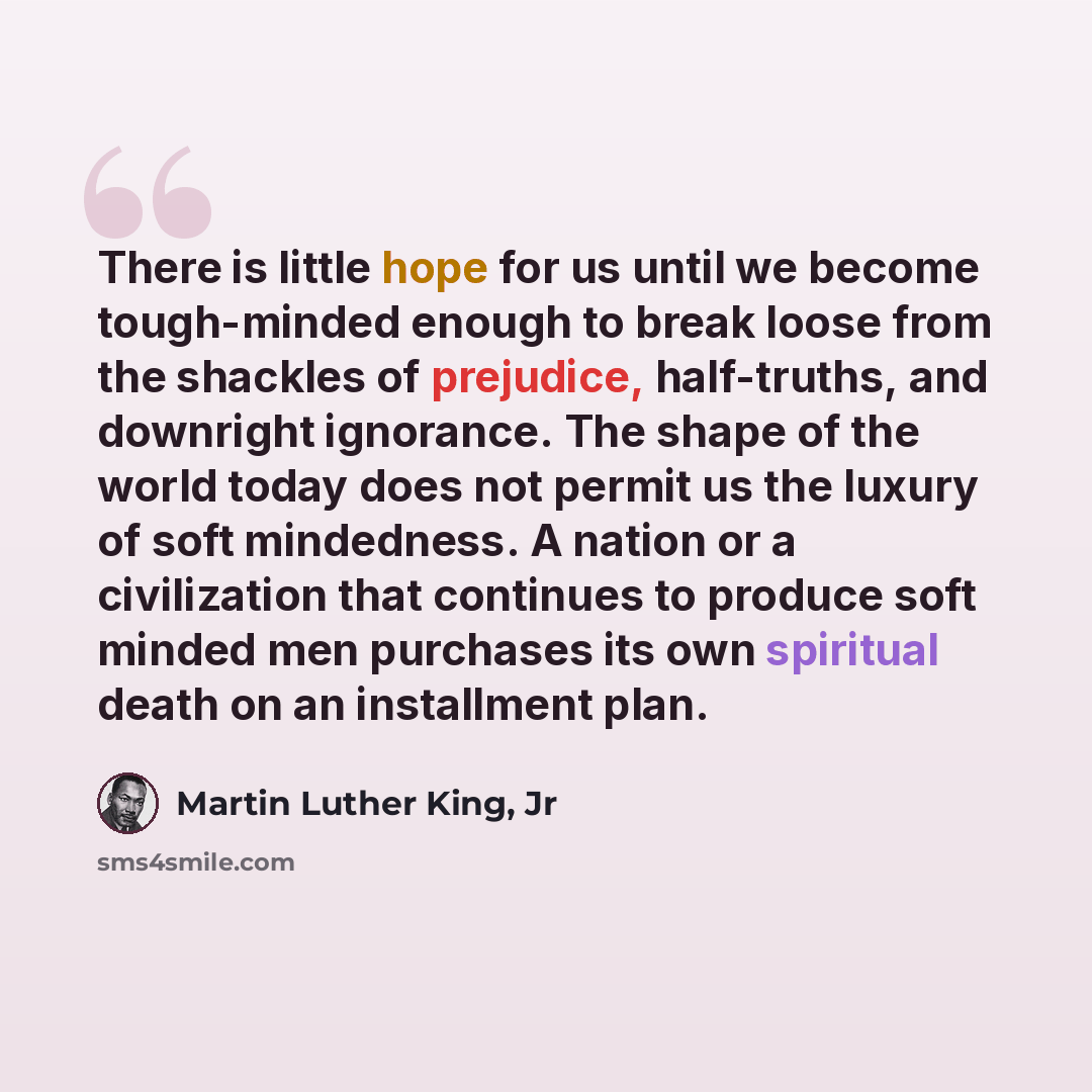 “There is little hope for us until we become tough-minded enough to break loose from the shackles of prejudice, half-truths, and downright ignorance. The shape of the world today does not permit us the luxury of soft mindedness. A nation or a civilization that continues to produce soft minded men…” quote by Martin Luther King, Jr