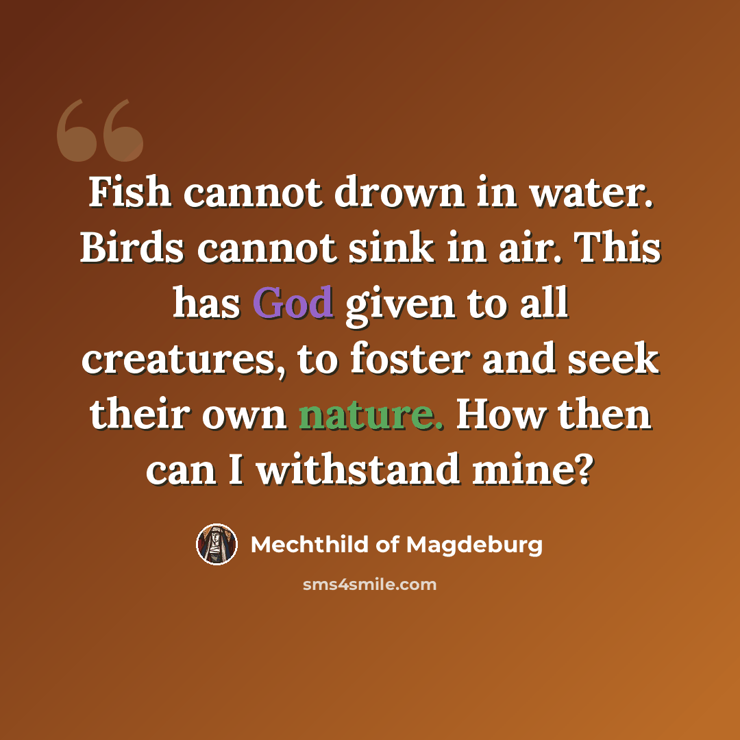 “Fish cannot drown in water. Birds cannot sink in air. This has God given to all creatures, to foster and seek their own nature. How then can I withstand mine?” quote by Mechthild of Magdeburg