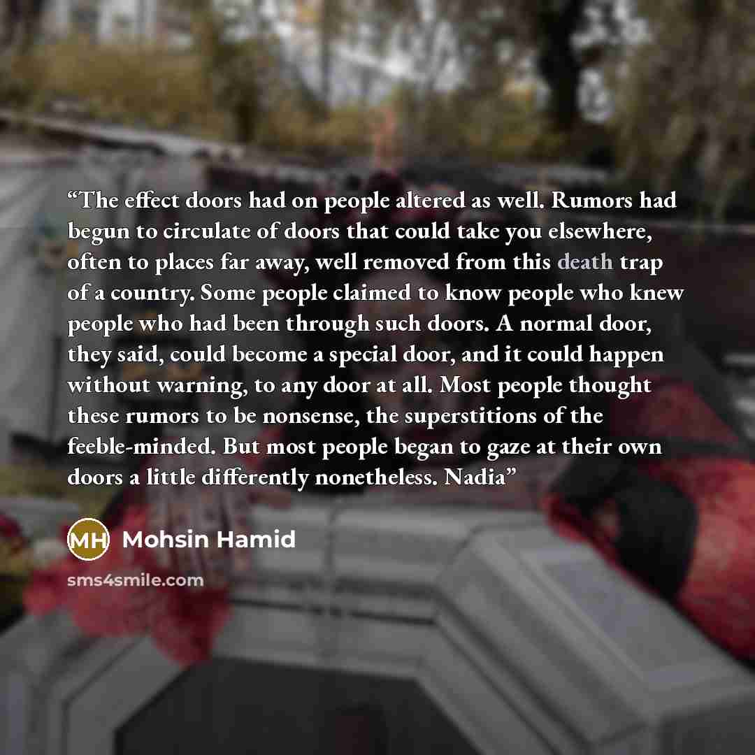 “The effect doors had on people altered as well. Rumors had begun to circulate of doors that could take you elsewhere, often to places far away, well removed from this death trap of a country. Some people claimed to know people who knew people who had been through such doors. A normal door, they…” quote by Mohsin Hamid