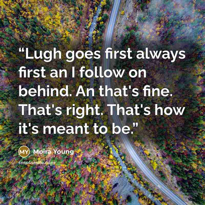 “Lugh goes first always first an I follow on behind. An that's fine. That's right. That's how it's meant to be.” quote by Moira Young