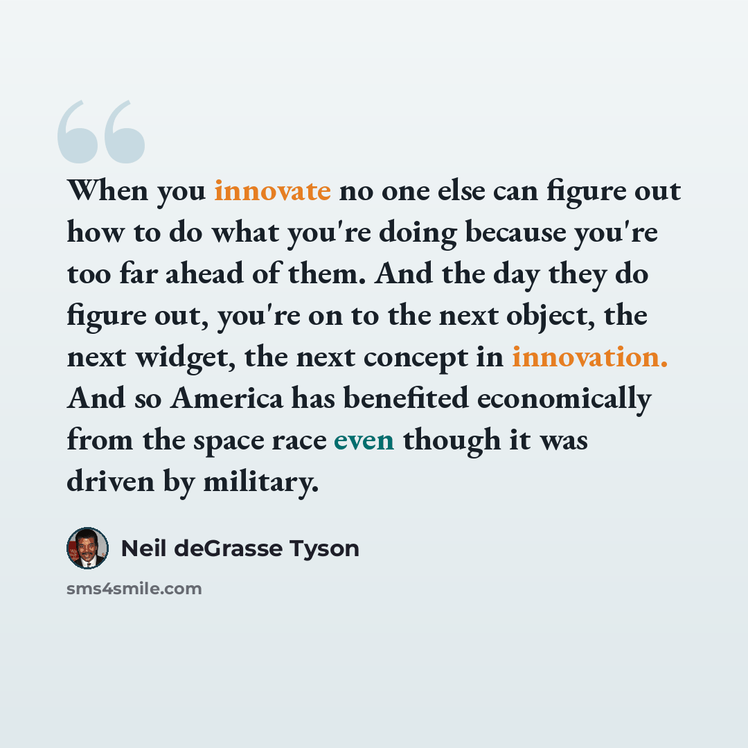 “When you innovate no one else can figure out how to do what you're doing because you're too far ahead of them. And the day they do figure out, you're on to the next object, the next widget, the next concept in innovation. And so America has benefited economically from the space race even though it…” quote by Neil deGrasse Tyson