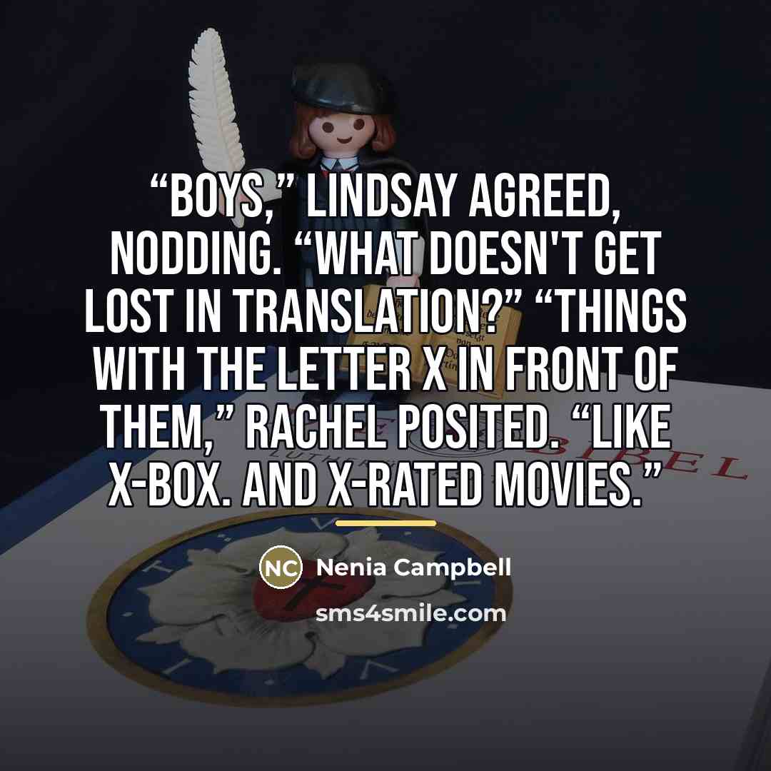 “Boys,” Lindsay agreed, nodding. “What doesn't get lost in translation?” “Things with the letter X in front of them,” Rachel posited. “Like X-Box. And X-rated movies.” quote by Nenia Campbell