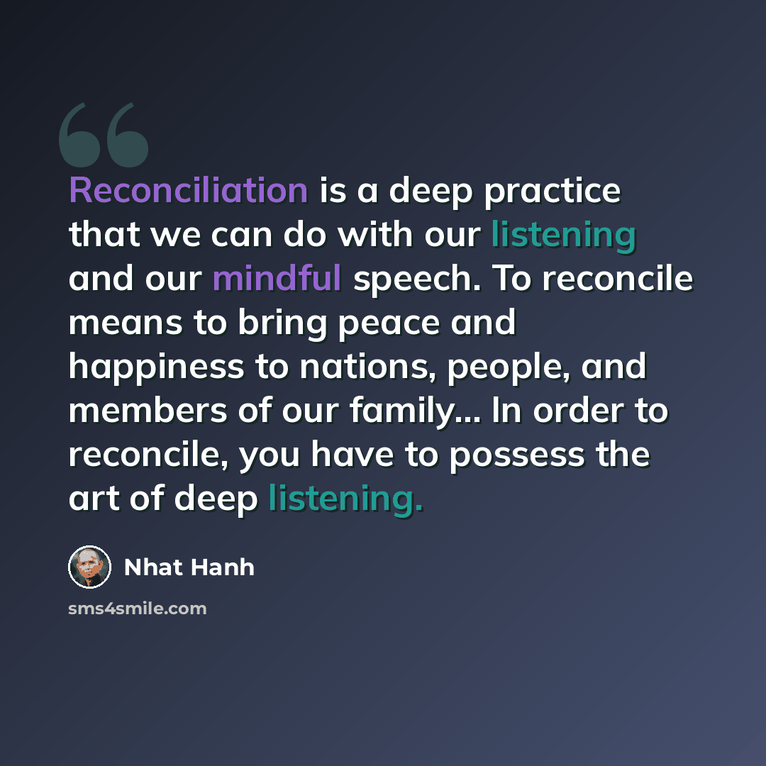 “Reconciliation is a deep practice that we can do with our listening and our mindful speech. To reconcile means to bring peace and happiness to nations, people, and members of our family… In order to reconcile, you have to possess the art of deep listening.” quote by Nhat Hanh