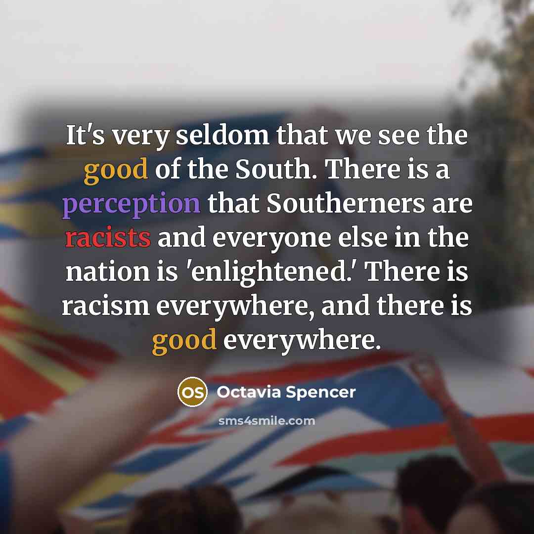 “It's very seldom that we see the good of the South. There is a perception that Southerners are racists and everyone else in the nation is 'enlightened.' There is racism everywhere, and there is good everywhere.” quote by Octavia Spencer