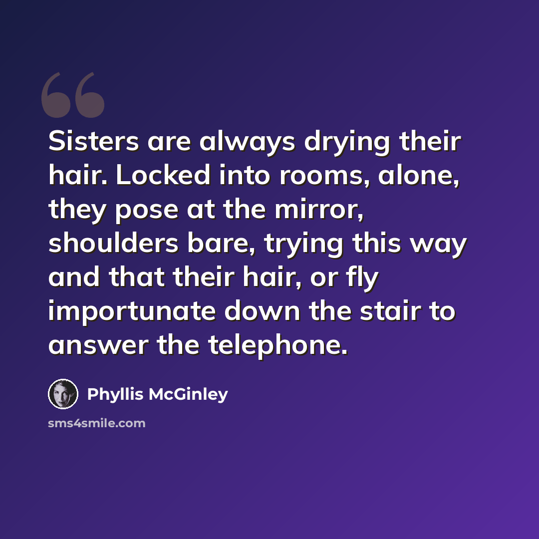 “Sisters are always drying their hair. Locked into rooms, alone, they pose at the mirror, shoulders bare, trying this way and that their hair, or fly importunate down the stair to answer the telephone.” quote by Phyllis McGinley