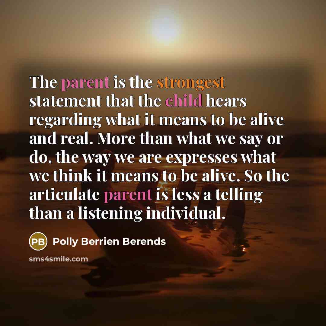 “The parent is the strongest statement that the child hears regarding what it means to be alive and real. More than what we say or do, the way we are expresses what we think it means to be alive. So the articulate parent is less a telling than a listening individual.” quote by Polly Berrien Berends
