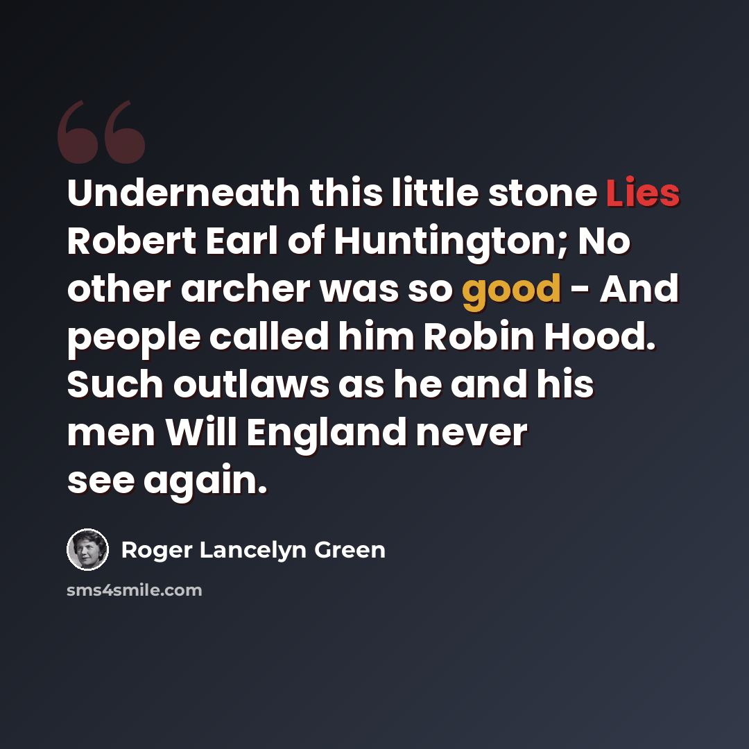 “Underneath this little stone Lies Robert Earl of Huntington; No other archer was so good - And people called him Robin Hood. Such outlaws as he and his men Will England never see again.” quote by Roger Lancelyn Green