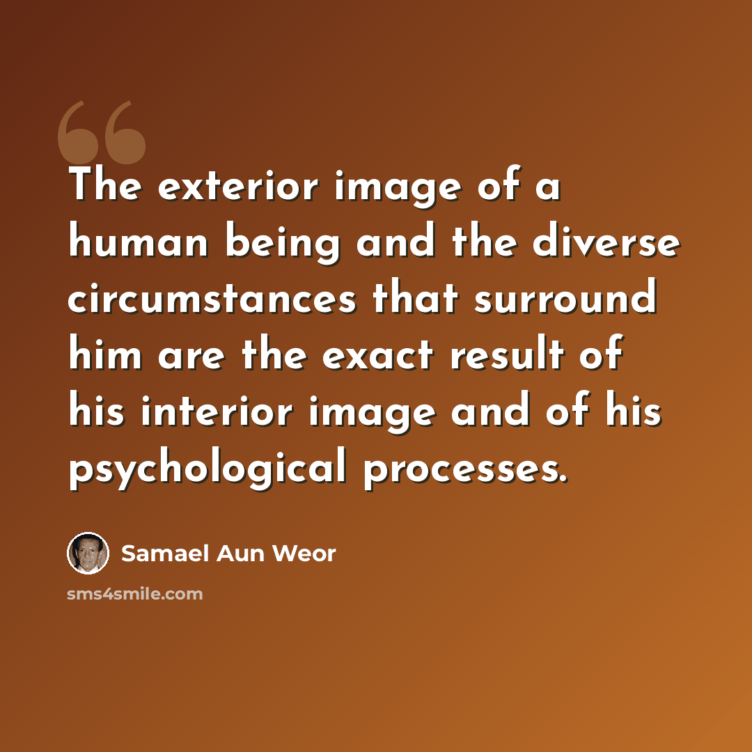 “The exterior image of a human being and the diverse circumstances that surround him are the exact result of his interior image and of his psychological processes.” quote by Samael Aun Weor