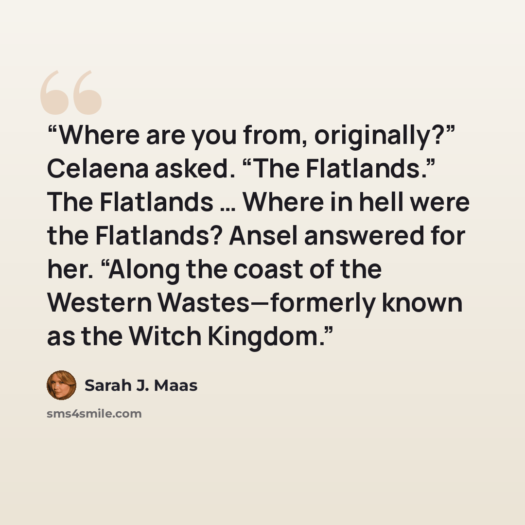 “Where are you from, originally?” Celaena asked. “The Flatlands.” The Flatlands … Where in hell were the Flatlands? Ansel answered for her. “Along the coast of the Western Wastes—formerly known as the Witch Kingdom.” quote by Sarah J. Maas