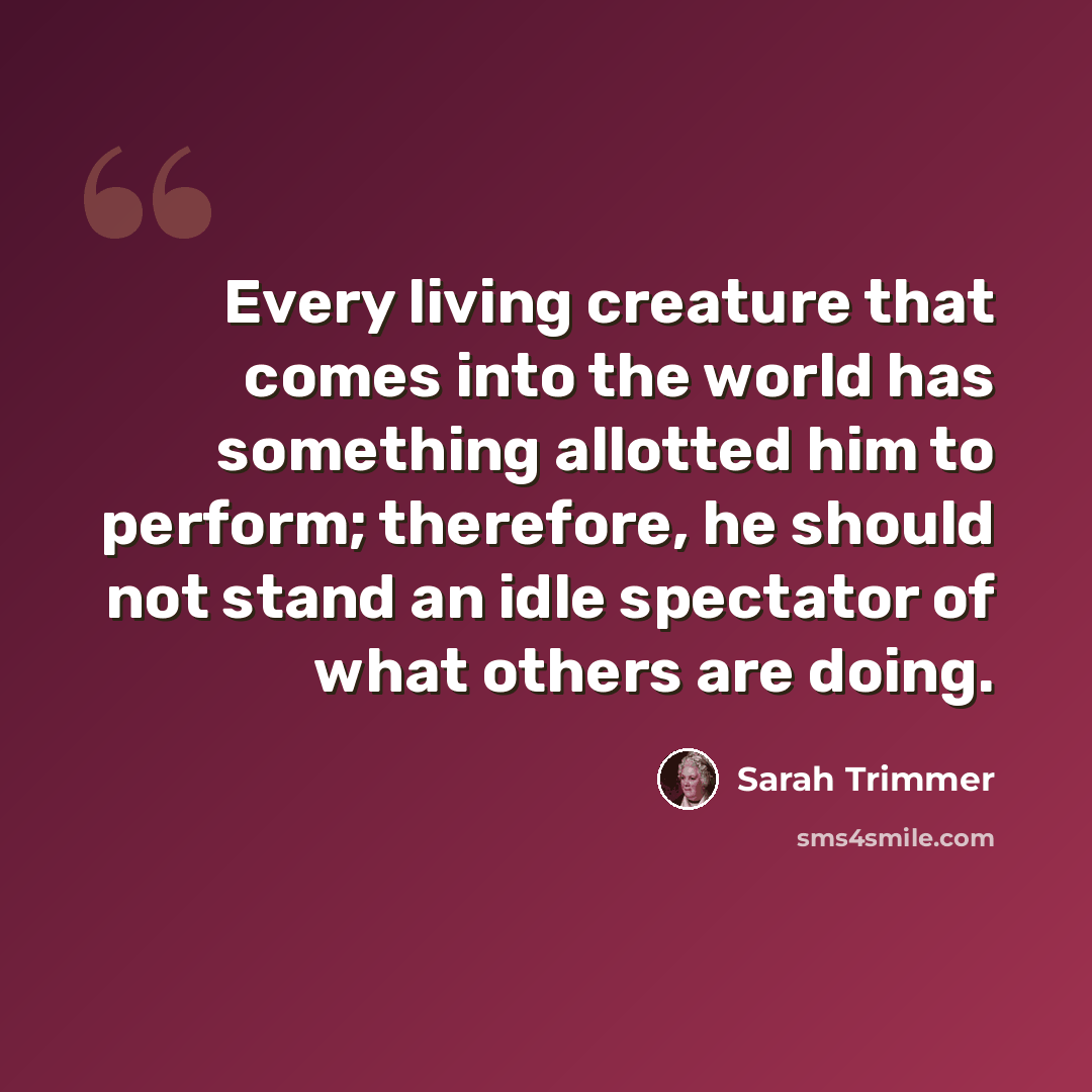 “Every living creature that comes into the world has something allotted him to perform; therefore, he should not stand an idle spectator of what others are doing.” quote by Sarah Trimmer