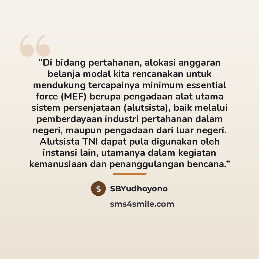 “Di bidang pertahanan, alokasi anggaran belanja modal kita rencanakan untuk mendukung tercapainya minimum essential force (MEF) berupa pengadaan alat utama sistem persenjataan (alutsista), baik melalui pemberdayaan industri pertahanan dalam negeri, maupun pengadaan dari luar negeri. Alutsista TNI…” quote by SBYudhoyono