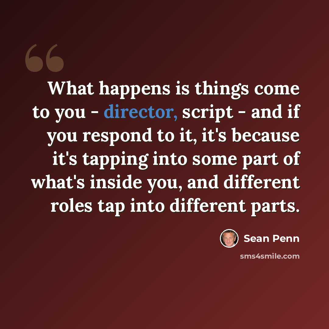 “What happens is things come to you - director, script - and if you respond to it, it's because it's tapping into some part of what's inside you, and different roles tap into different parts.” quote by Sean Penn