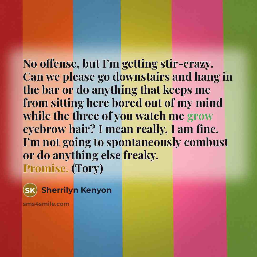 “No offense, but I’m getting stir-crazy. Can we please go downstairs and hang in the bar or do anything that keeps me from sitting here bored out of my mind while the three of you watch me grow eyebrow hair? I mean really, I am fine. I’m not going to spontaneously combust or do anything else…” quote by Sherrilyn Kenyon