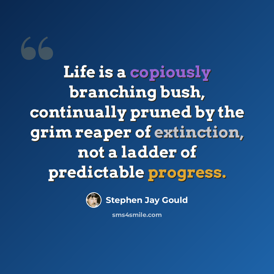 “Life is a copiously branching bush, continually pruned by the grim reaper of extinction, not a ladder of predictable progress.” quote by Stephen Jay Gould
