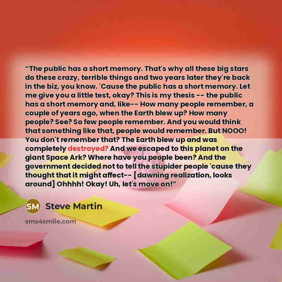 “The public has a short memory. That's why all these big stars do these crazy, terrible things and two years later they're back in the biz, you know. 'Cause the public has a short memory. Let me give you a little test, okay? This is my thesis -- the public has a short memory and, like-- How many…” quote by Steve Martin