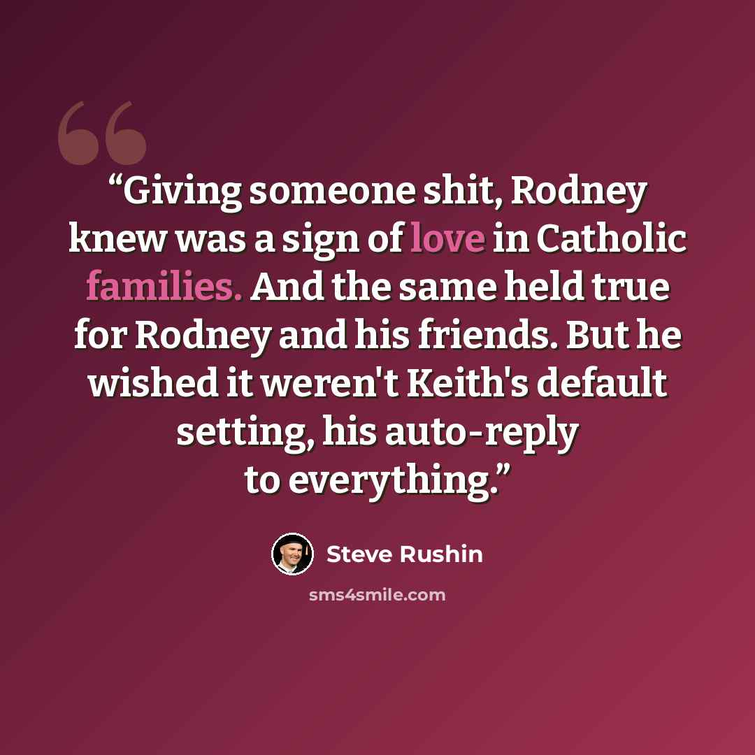 “Giving someone shit, Rodney knew was a sign of love in Catholic families. And the same held true for Rodney and his friends. But he wished it weren't Keith's default setting, his auto-reply to everything.” quote by Steve Rushin
