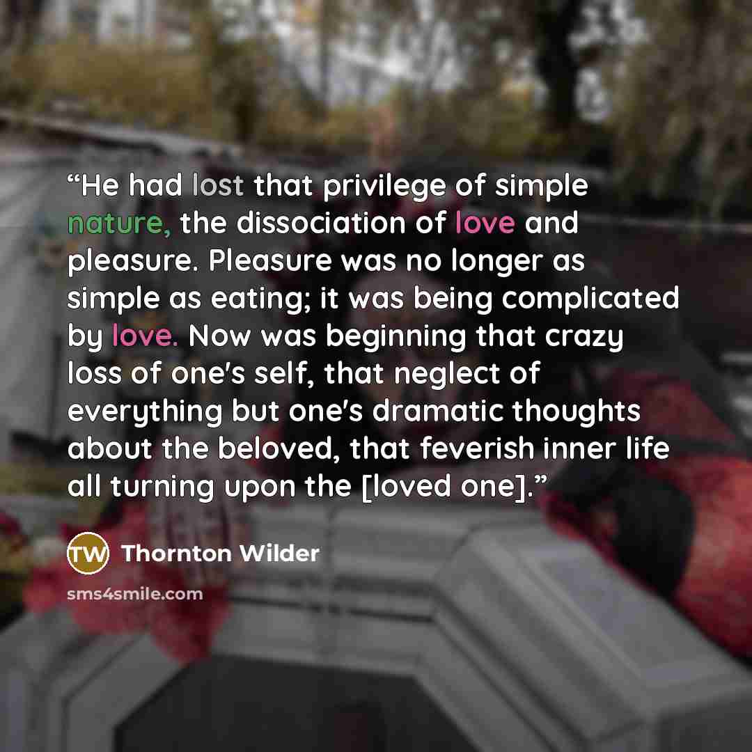 “He had lost that privilege of simple nature, the dissociation of love and pleasure. Pleasure was no longer as simple as eating; it was being complicated by love. Now was beginning that crazy loss of one's self, that neglect of everything but one's dramatic thoughts about the beloved, that feverish…” quote by Thornton Wilder