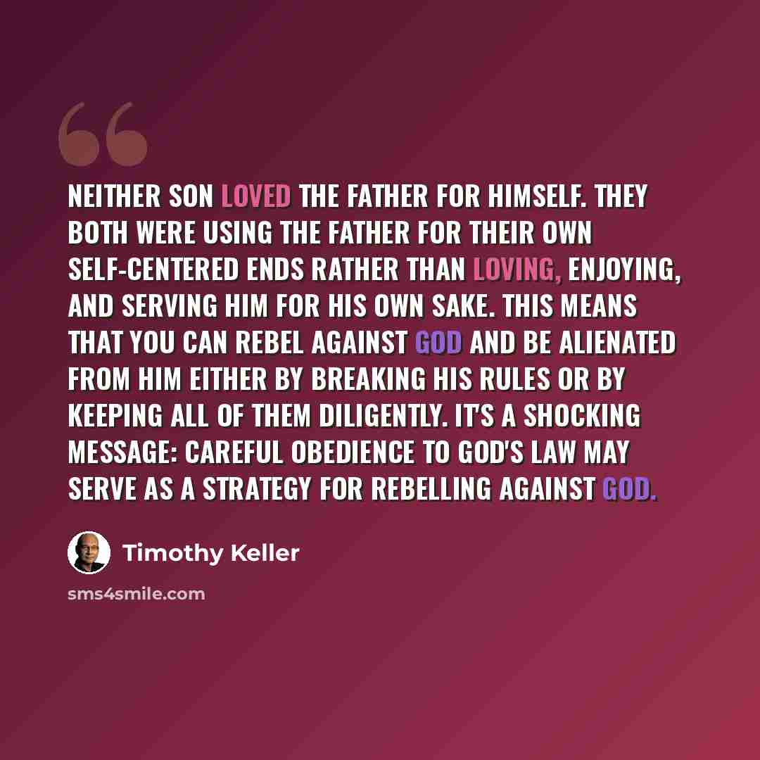 “Neither son loved the father for himself. They both were using the father for their own self-centered ends rather than loving, enjoying, and serving him for his own sake. This means that you can rebel against God and be alienated from him either by breaking his rules or by keeping all of them…” quote by Timothy Keller