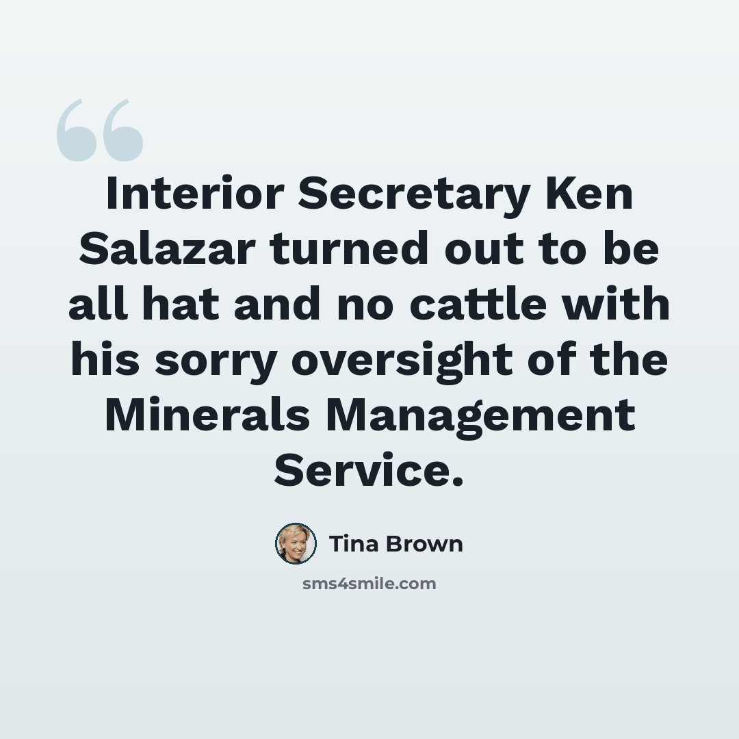 “Interior Secretary Ken Salazar turned out to be all hat and no cattle with his sorry oversight of the Minerals Management Service.” quote by Tina Brown