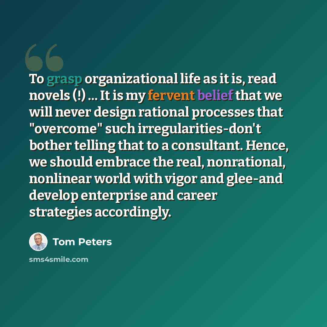 “To grasp organizational life as it is, read novels (!) … It is my fervent belief that we will never design rational processes that "overcome" such irregularities-don't bother telling that to a consultant. Hence, we should embrace the real, nonrational, nonlinear world with vigor and glee-and…” quote by Tom Peters