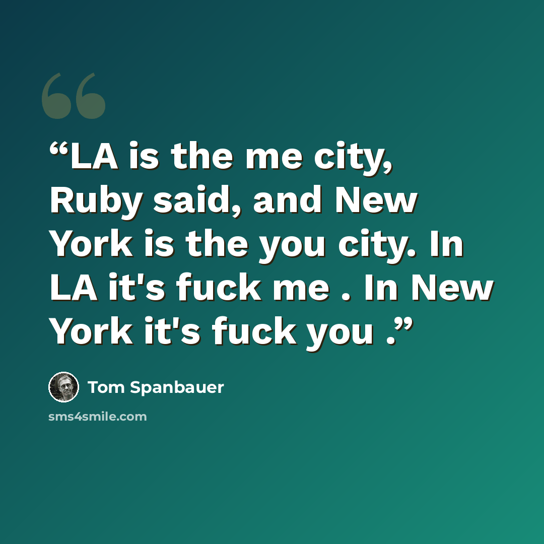 “LA is the me city, Ruby said, and New York is the you city. In LA it's fuck me . In New York it's fuck you .” quote by Tom Spanbauer