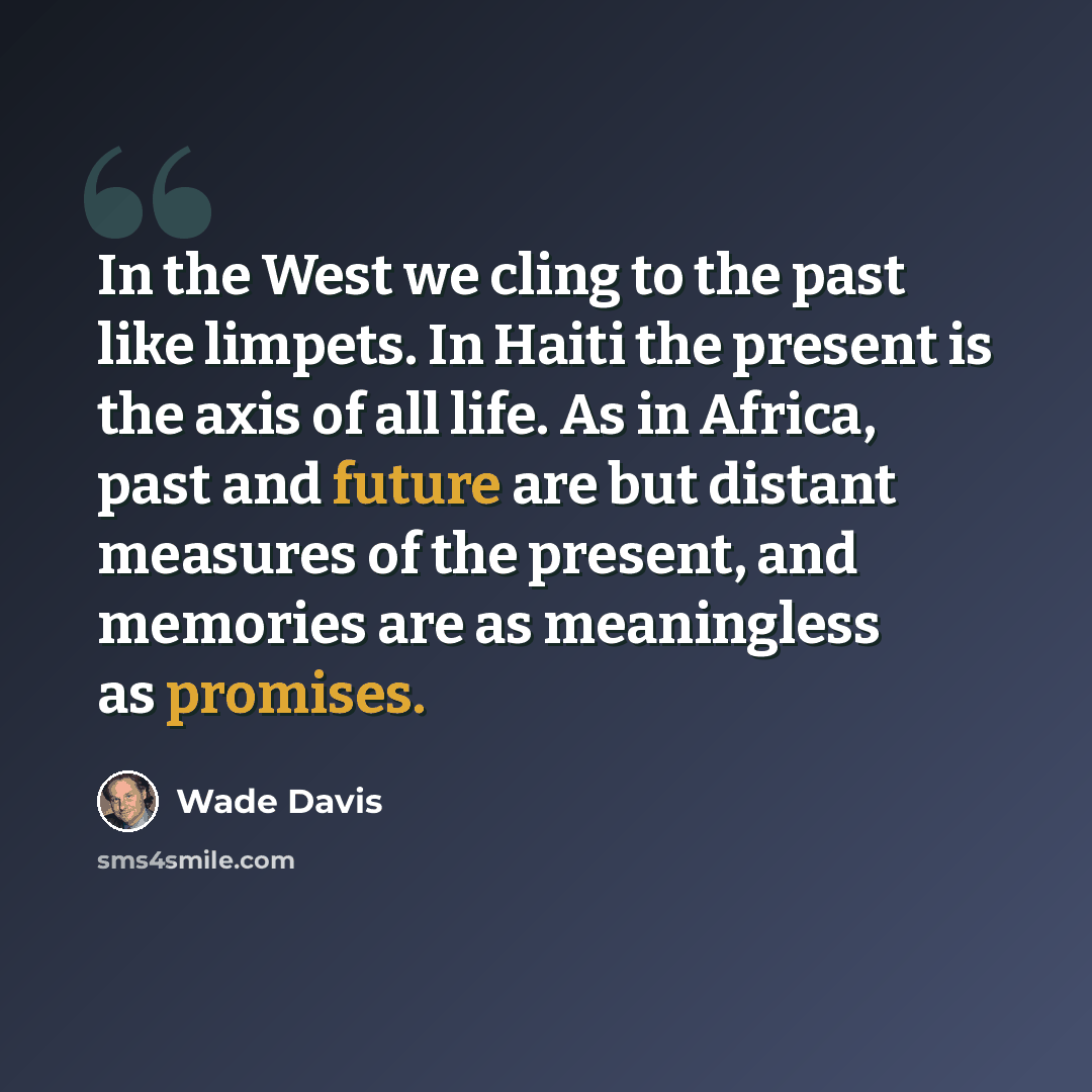 “In the West we cling to the past like limpets. In Haiti the present is the axis of all life. As in Africa, past and future are but distant measures of the present, and memories are as meaningless as promises.” quote by Wade Davis
