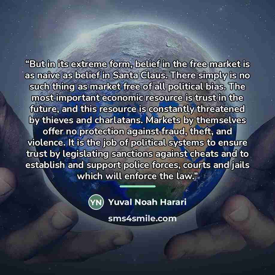 “But in its extreme form, belief in the free market is as naive as belief in Santa Claus. There simply is no such thing as market free of all political bias. The most important economic resource is trust in the future, and this resource is constantly threatened by thieves and charlatans. Markets by…” quote by Yuval Noah Harari