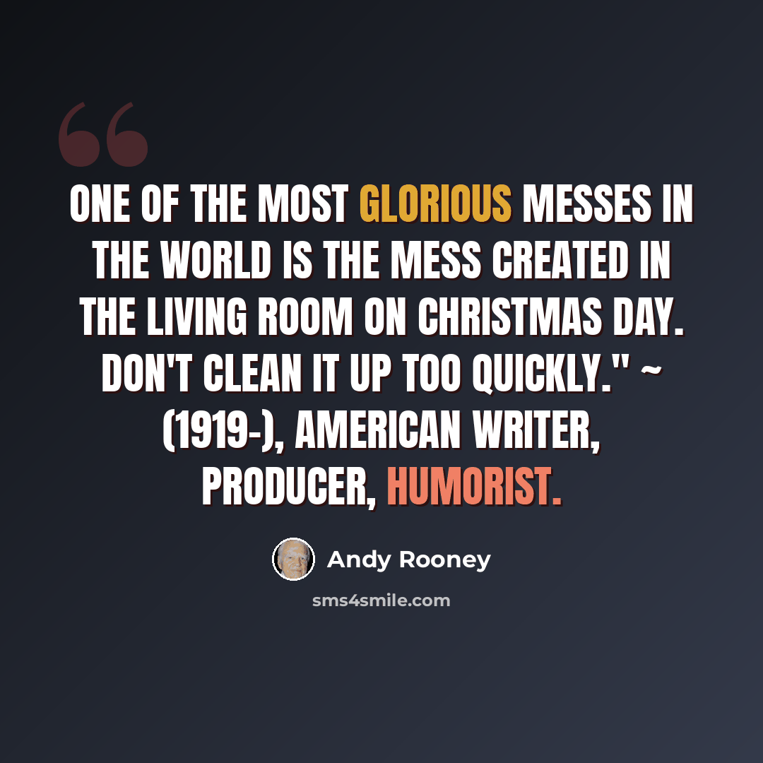 “One of the most glorious messes in the world is the mess created in the living room on Christmas day. Don't clean it up too quickly." ~ (1919-), American writer, producer, humorist.” quote by Andy Rooney