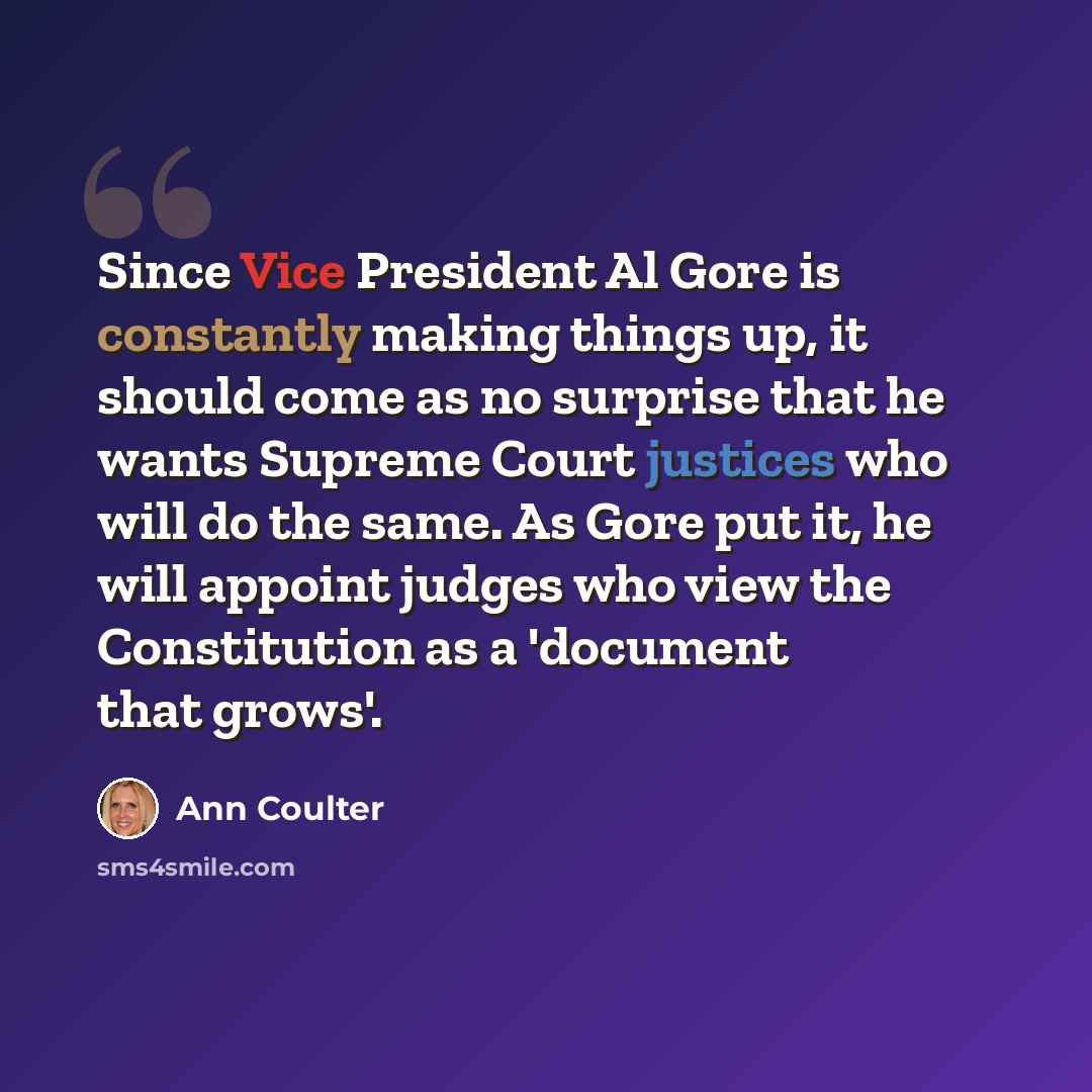 “Since Vice President Al Gore is constantly making things up, it should come as no surprise that he wants Supreme Court justices who will do the same. As Gore put it, he will appoint judges who view the Constitution as a 'document that grows'.” quote by Ann Coulter