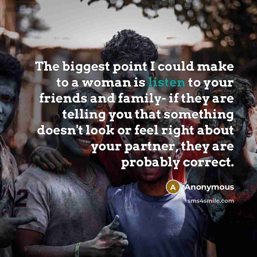 “The biggest point I could make to a woman is listen to your friends and family- if they are telling you that something doesn't look or feel right about your partner, they are probably correct.” quote by Anonymous