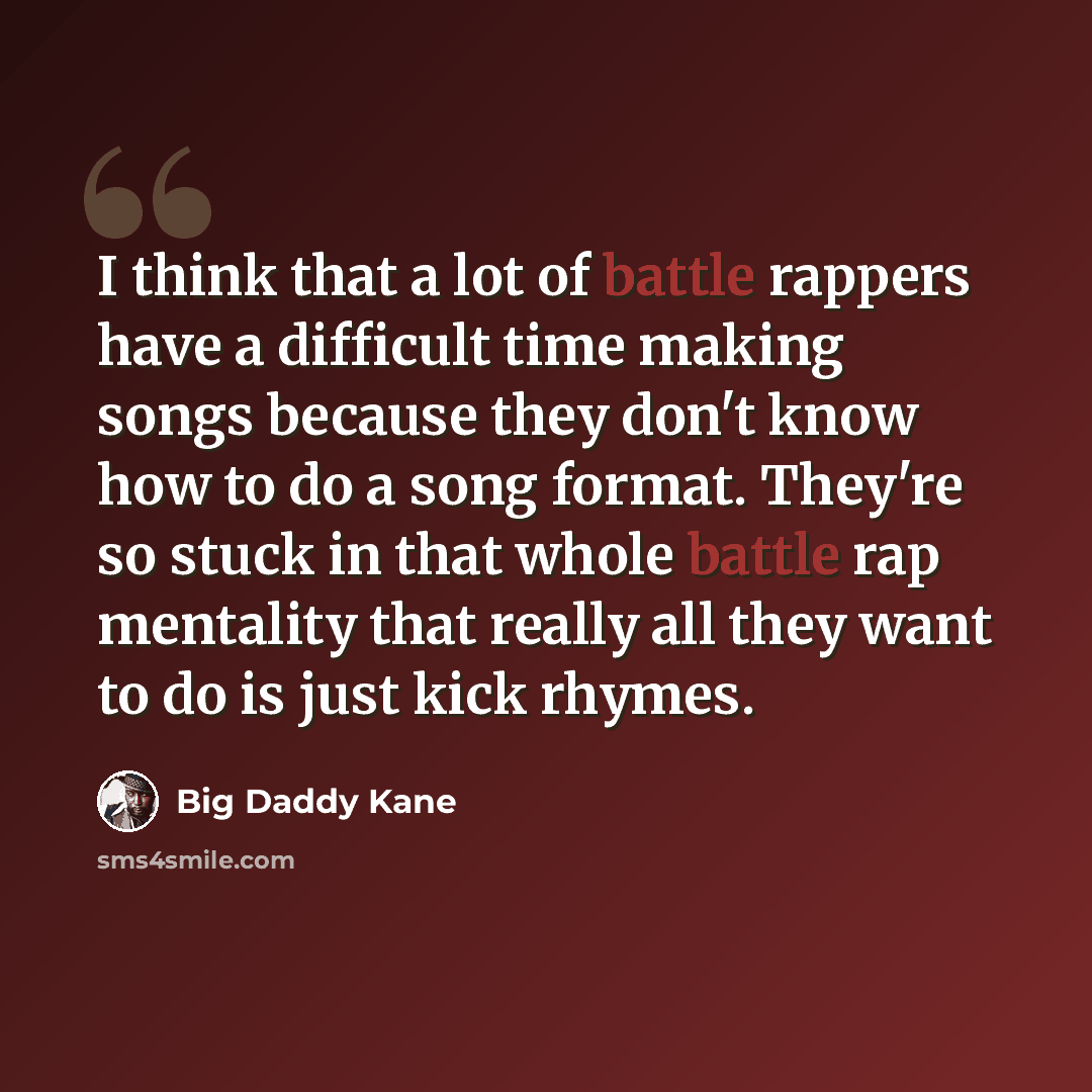 “I think that a lot of battle rappers have a difficult time making songs because they don't know how to do a song format. They're so stuck in that whole battle rap mentality that really all they want to do is just kick rhymes.” quote by Big Daddy Kane