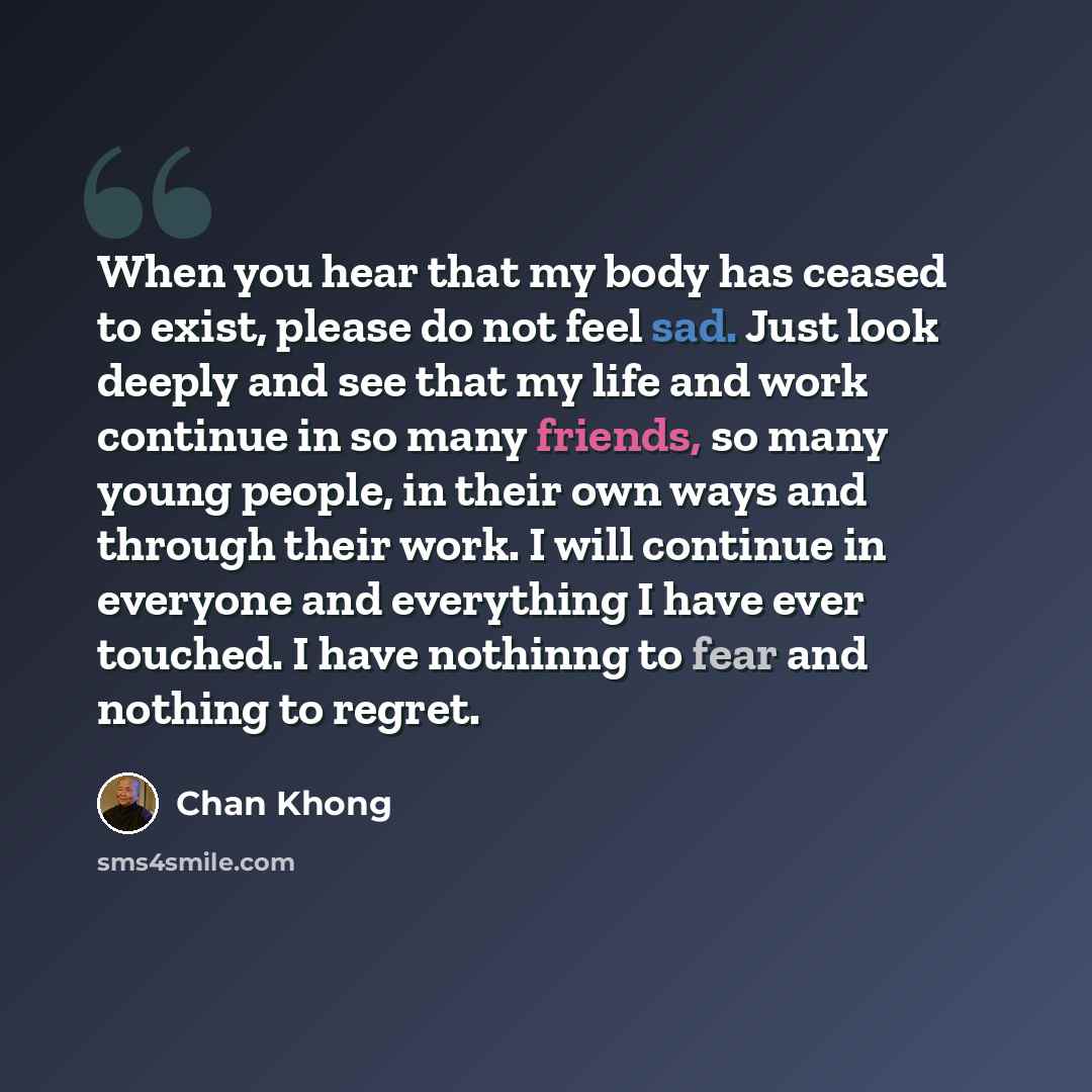 “When you hear that my body has ceased to exist, please do not feel sad. Just look deeply and see that my life and work continue in so many friends, so many young people, in their own ways and through their work. I will continue in everyone and everything I have ever touched. I have nothinng to…” quote by Chan Khong