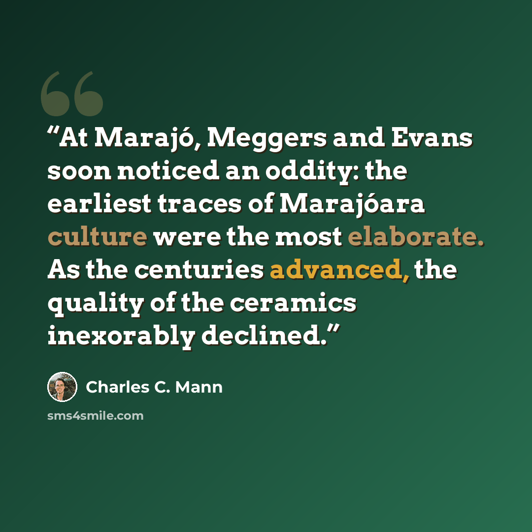 “At Marajó, Meggers and Evans soon noticed an oddity: the earliest traces of Marajóara culture were the most elaborate. As the centuries advanced, the quality of the ceramics inexorably declined.” quote by Charles C. Mann