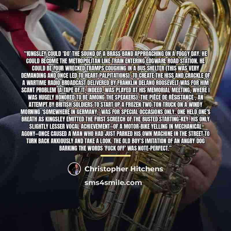 “Kingsley could ‘do’ the sound of a brass band approaching on a foggy day. He could become the Metropolitan line train entering Edgware Road station. He could be four wrecked tramps coughing in a bus shelter (this was very demanding and once led to heart palpitations). To create the hiss and…” quote by Christopher Hitchens