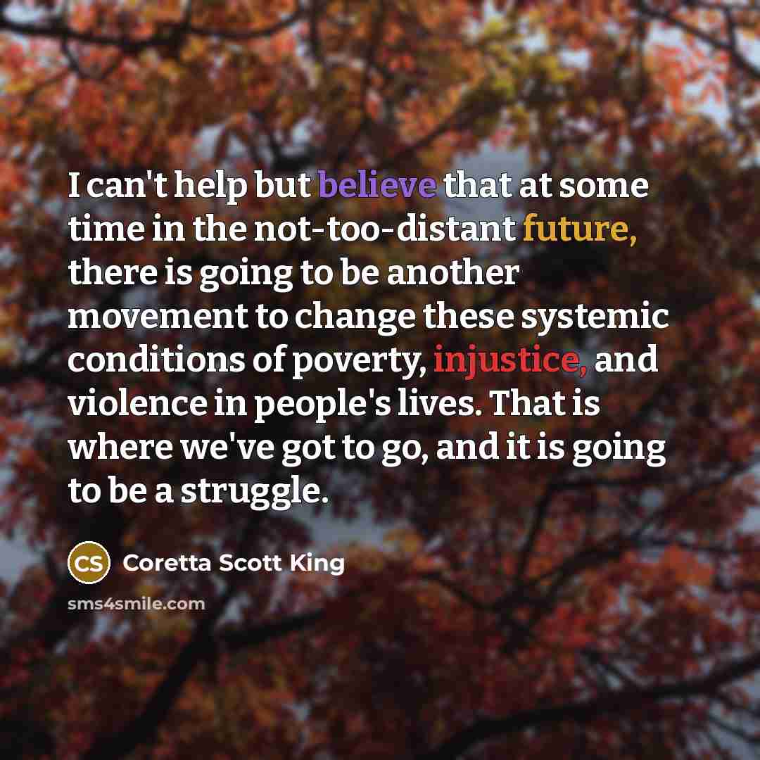 “I can't help but believe that at some time in the not-too-distant future, there is going to be another movement to change these systemic conditions of poverty, injustice, and violence in people's lives. That is where we've got to go, and it is going to be a struggle.” quote by Coretta Scott King