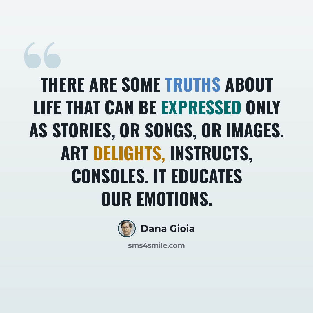 “There are some truths about life that can be expressed only as stories, or songs, or images. Art delights, instructs, consoles. It educates our emotions.” quote by Dana Gioia